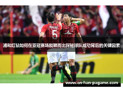 浦和红钻如何在亚冠赛场脱颖而出探秘球队成功背后的关键因素