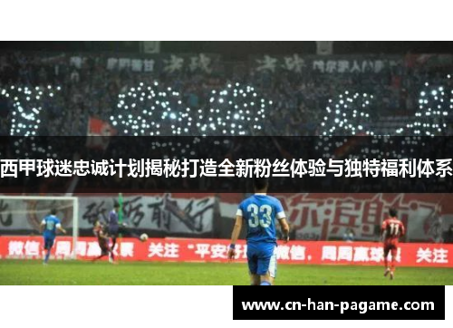 西甲球迷忠诚计划揭秘打造全新粉丝体验与独特福利体系