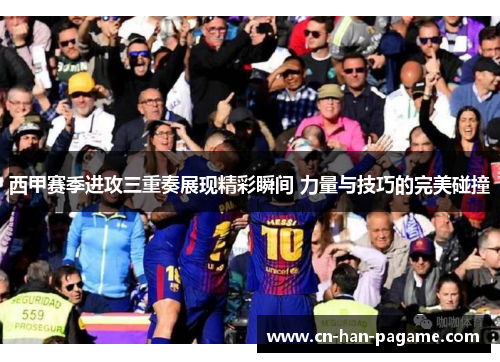 西甲赛季进攻三重奏展现精彩瞬间 力量与技巧的完美碰撞