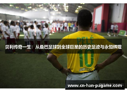 贝利传奇一生:从桑巴足球到全球巨星的历史足迹与永恒辉煌 贝利传奇一生:从桑巴足球到全球巨星的历史足迹与永恒辉煌