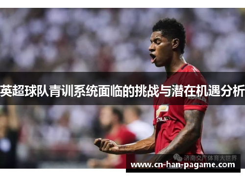 英超球队青训系统面临的挑战与潜在机遇分析