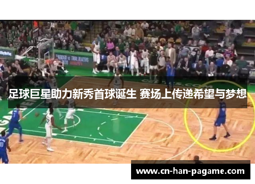 足球巨星助力新秀首球诞生 赛场上传递希望与梦想 足球巨星助力新秀首球诞生 赛场上传递希望与梦想